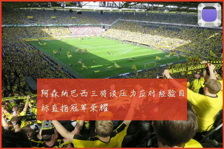 阿森纳巴西三将谈压力应对经验目标直指冠军荣耀