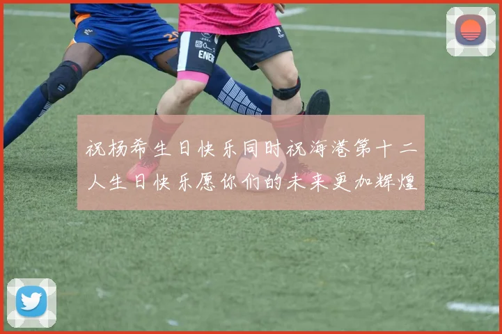 祝杨希生日快乐同时祝海港第十二人生日快乐愿你们的未来更加辉煌