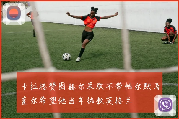 卡拉格赞图赫尔果敢不带帕尔默马奎尔希望他当年执教英格兰