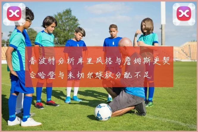 香波特分析库里风格与詹姆斯更契合哈登与米切尔球权分配不足
