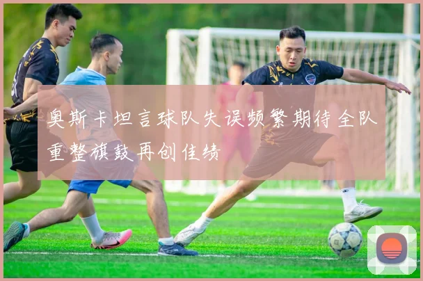 奥斯卡坦言球队失误频繁期待全队重整旗鼓再创佳绩