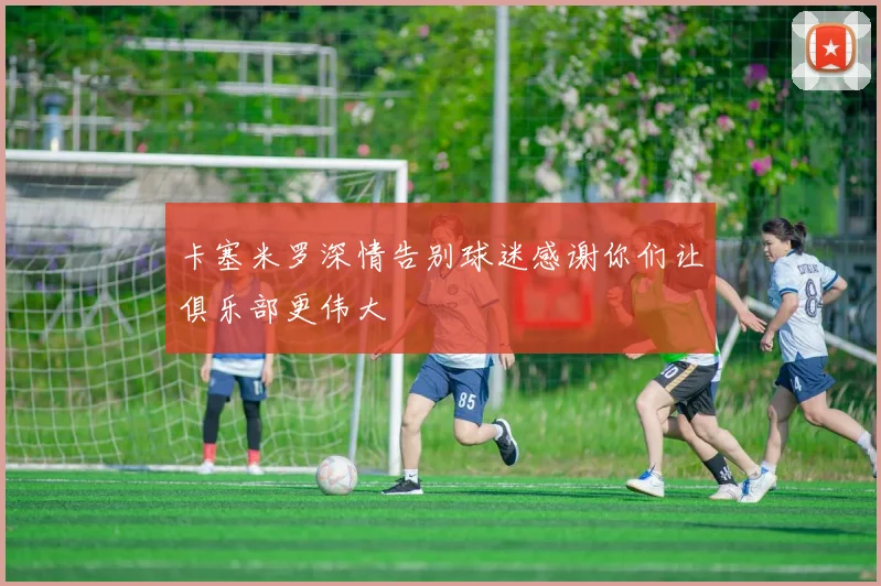 卡塞米罗深情告别球迷感谢你们让俱乐部更伟大