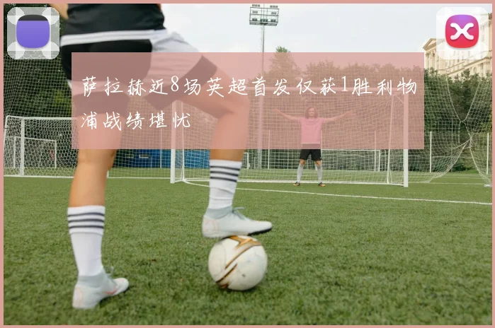 萨拉赫近8场英超首发仅获1胜利物浦战绩堪忧