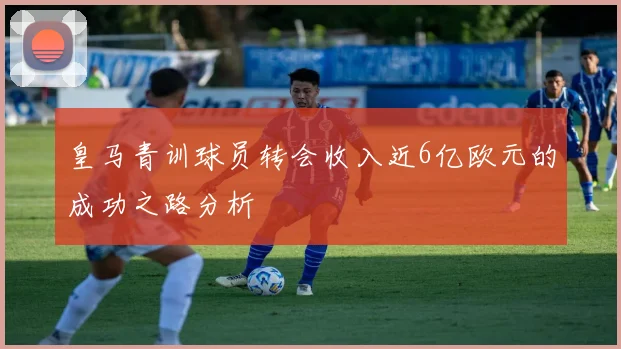 皇马青训球员转会收入近6亿欧元的成功之路分析