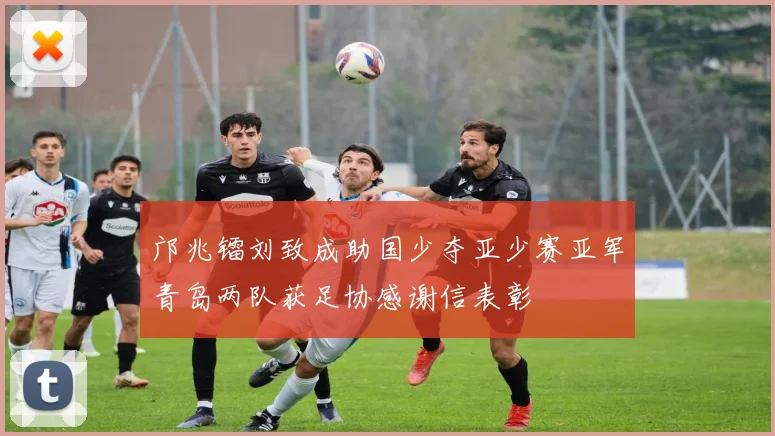 邝兆镭刘致成助国少夺亚少赛亚军青岛两队获足协感谢信表彰