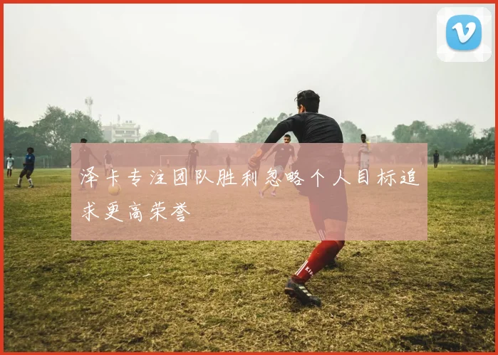泽卡专注团队胜利忽略个人目标追求更高荣誉