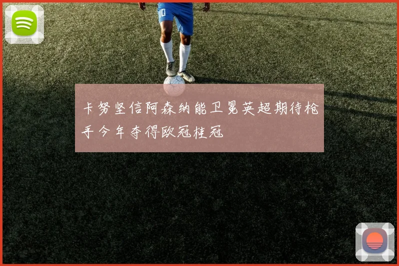 卡努坚信阿森纳能卫冕英超期待枪手今年夺得欧冠桂冠
