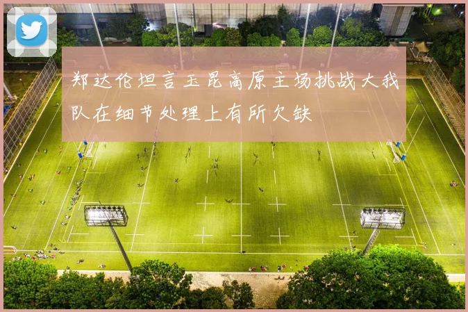 郑达伦坦言玉昆高原主场挑战大我队在细节处理上有所欠缺
