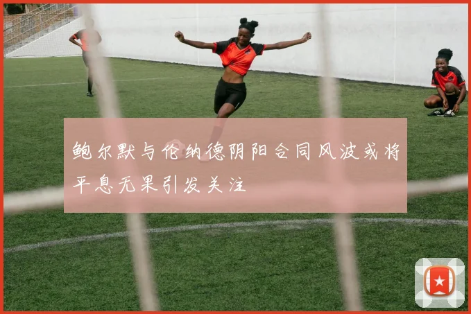 鲍尔默与伦纳德阴阳合同风波或将平息无果引发关注