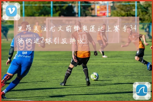 里昂关注尤文前锋奥蓬达上赛季34场仅进2球引发热议