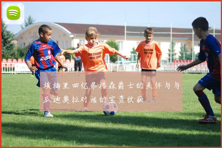 埃梅里回忆弗格森爵士的关怀与与瓜迪奥拉对话的宝贵收获