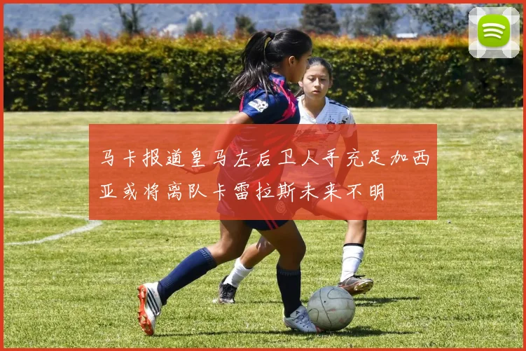 马卡报道皇马左后卫人手充足加西亚或将离队卡雷拉斯未来不明
