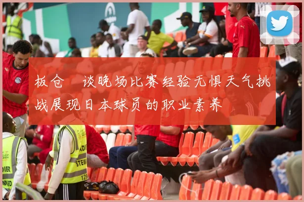 板仓滉谈晚场比赛经验无惧天气挑战展现日本球员的职业素养