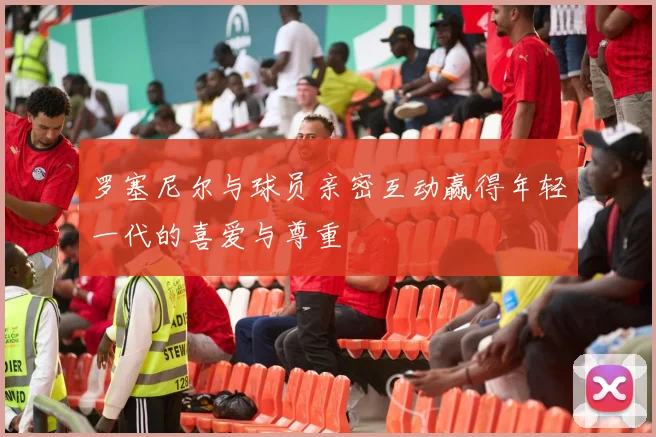 罗塞尼尔与球员亲密互动赢得年轻一代的喜爱与尊重