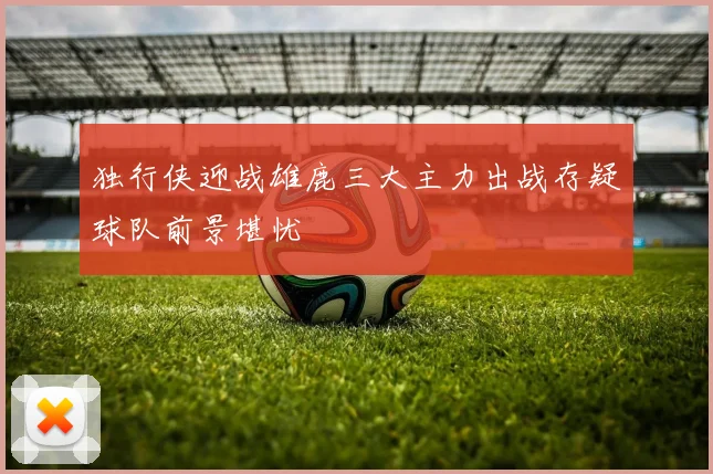 独行侠迎战雄鹿三大主力出战存疑球队前景堪忧