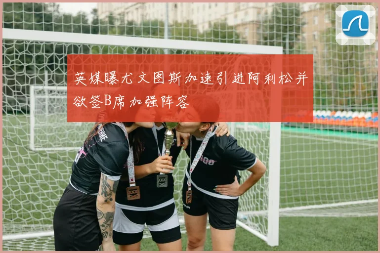 英媒曝尤文图斯加速引进阿利松并欲签B席加强阵容