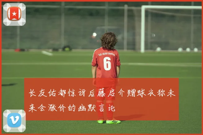长友佑都惊讶后藤启介赠球衣称未来会涨价的幽默言论