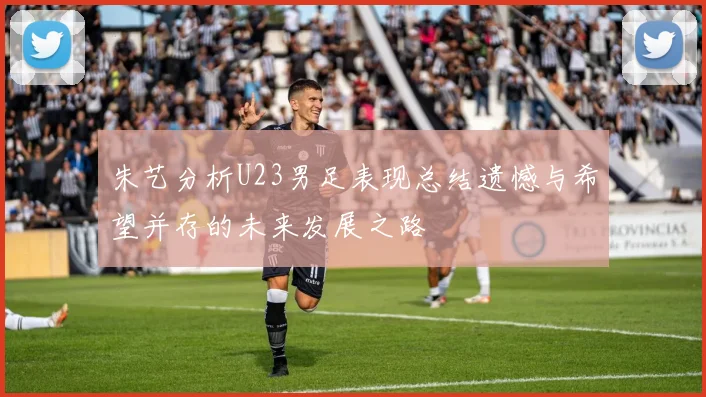 朱艺分析U23男足表现总结遗憾与希望并存的未来发展之路