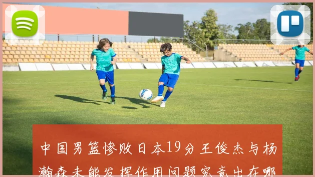 中国男篮惨败日本19分王俊杰与杨瀚森未能发挥作用问题究竟出在哪儿