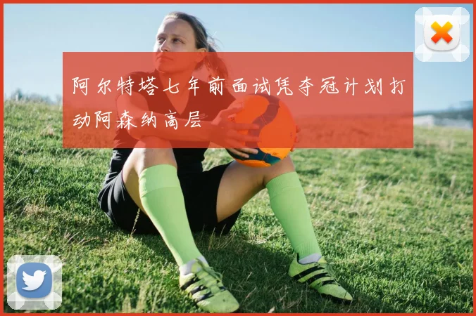 阿尔特塔七年前面试凭夺冠计划打动阿森纳高层