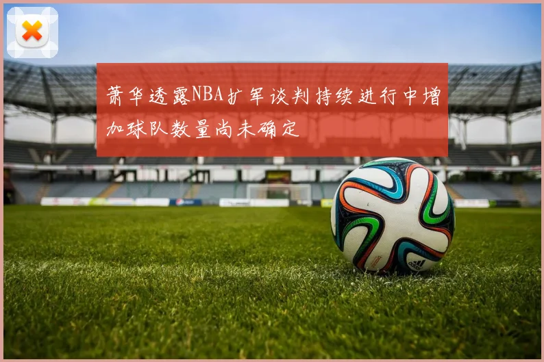 萧华透露NBA扩军谈判持续进行中增加球队数量尚未确定