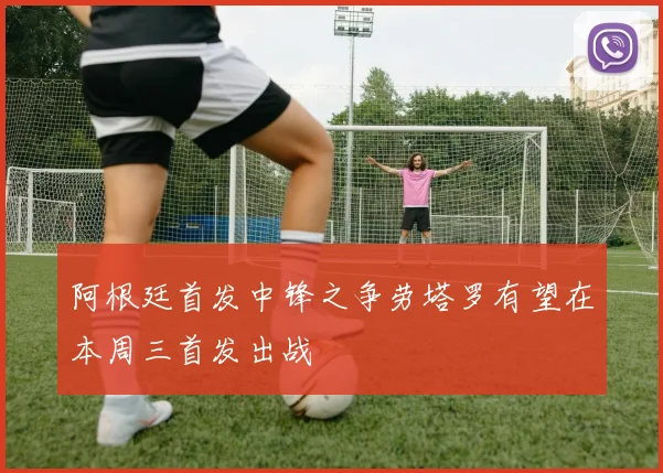 阿根廷首发中锋之争劳塔罗有望在本周三首发出战