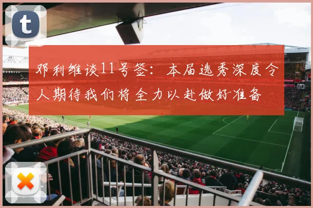 邓利维谈11号签：本届选秀深度令人期待我们将全力以赴做好准备