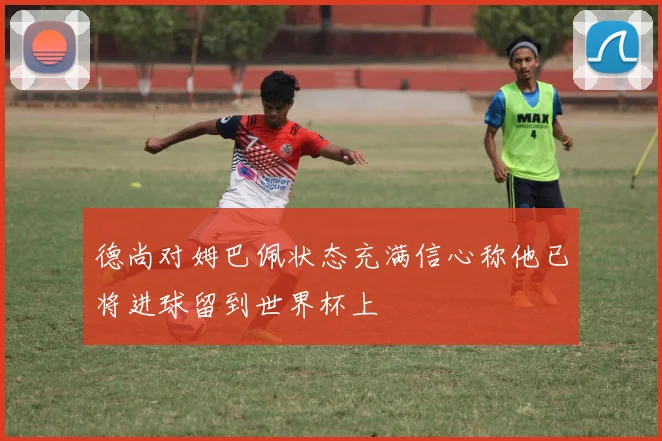 德尚对姆巴佩状态充满信心称他已将进球留到世界杯上